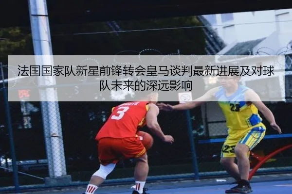 法国国家队新星前锋转会皇马谈判最新进展及对球队未来的深远影响