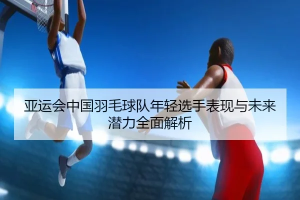 亚运会中国羽毛球队年轻选手表现与未来潜力全面解析