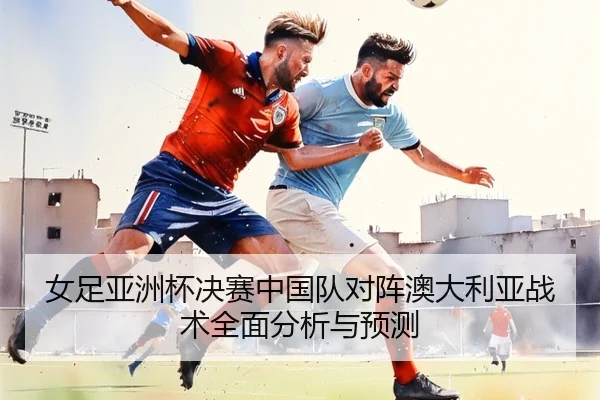 女足亚洲杯决赛中国队对阵澳大利亚战术全面分析与预测